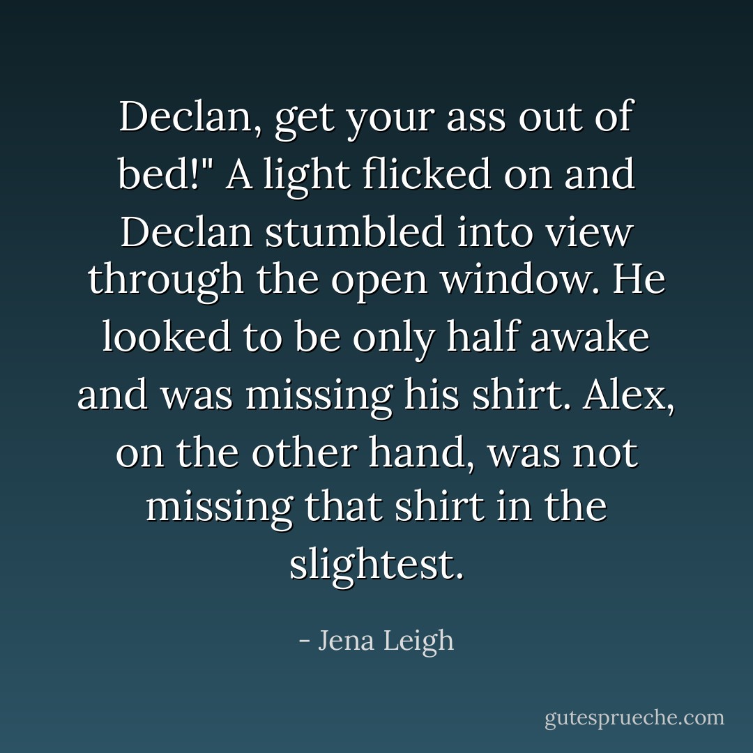 Declan, get your ass out of bed!"<br />A light flicked on and Declan stumbled into view through the open window. He looked to be only half awake and was missing his shirt.<br />Alex, on the other hand, was not missing that shirt in the slightest. - Jena Leigh
