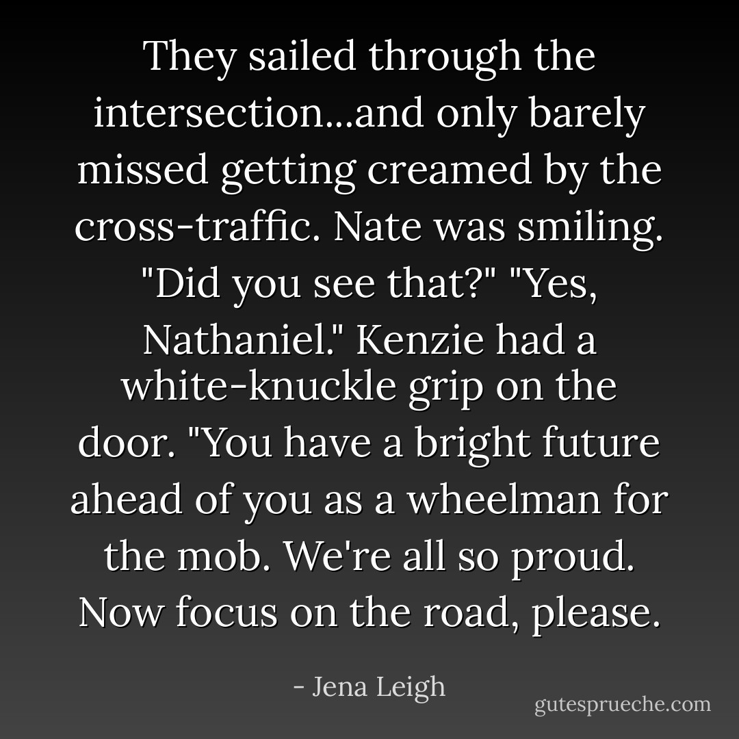 They sailed through the intersection...and only barely missed getting creamed by the cross-traffic.<br />Nate was smiling. "Did you see that?"<br />"Yes, Nathaniel." Kenzie had a white-knuckle grip on the door. "You have a bright future ahead of you as a wheelman for the mob. We're all so proud. Now focus on the road, please. - Jena Leigh