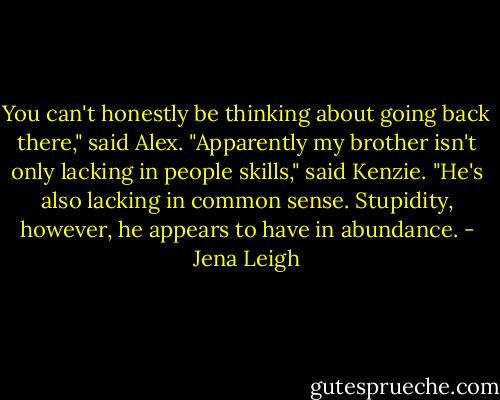 You can't honestly be thinking about going back there," said Alex.<br />"Apparently my brother isn't only lacking in people skills," said Kenzie. "He's also lacking in common sense. Stupidity, however, he appears to have in abundance. - Jena Leigh