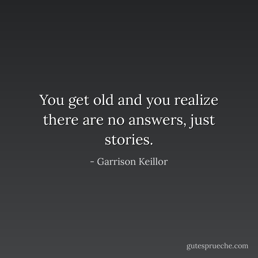 You get old and you realize there are no answers, just stories. - Garrison Keillor