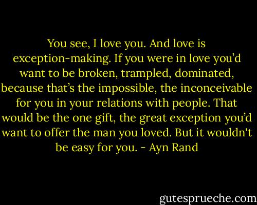You see, I love you. And love is exception-making. If you were in love you’d want to be broken, trampled, dominated, because that’s the impossible, the inconceivable for you in your relations with people. That would be the one gift, the great exception you’d want to offer the man you loved. But it wouldn't be easy for you. - Ayn Rand