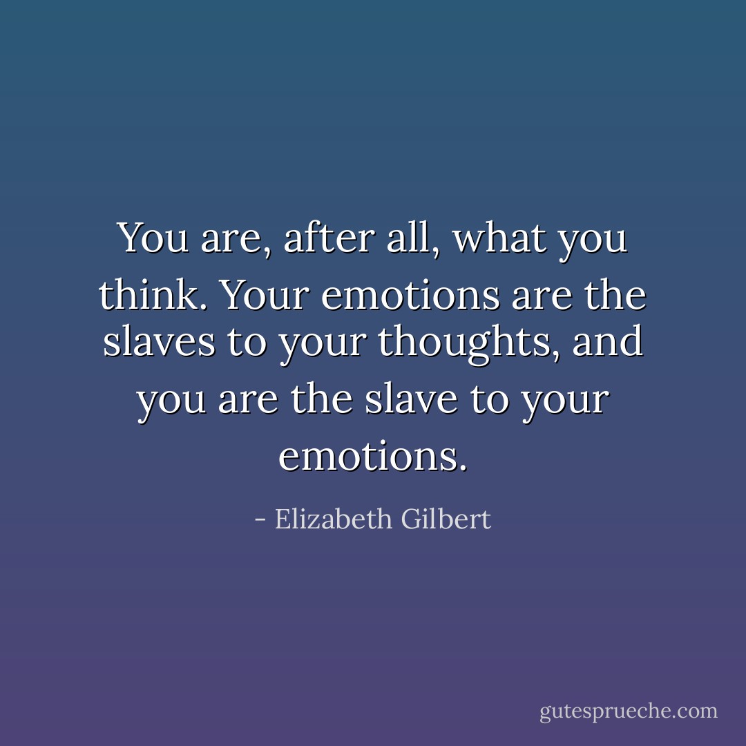 You are, after all, what you think. Your emotions are the slaves to your thoughts, and you are the slave to your emotions. - Elizabeth Gilbert