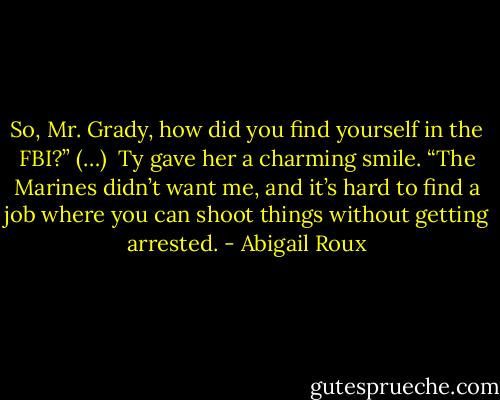 So, Mr. Grady, how did you find yourself in the FBI?” (…) <br />Ty gave her a charming smile. “The Marines didn’t want me, and it’s hard to find a job where you can shoot things without getting arrested. - Abigail Roux