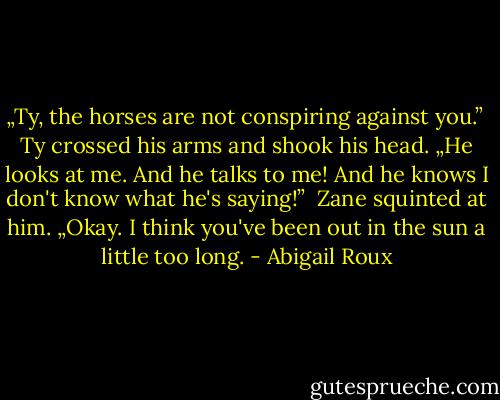 „Ty, the horses are not conspiring against you.” <br />Ty crossed his arms and shook his head. „He looks at me. And he talks to me! And he knows I don't know what he's saying!” <br />Zane squinted at him. „Okay. I think you've been out in the sun a little too long. - Abigail Roux