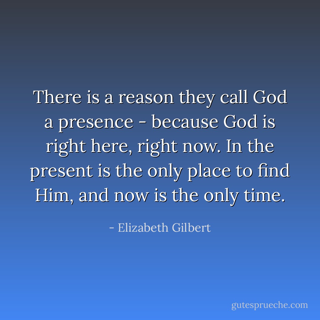 There is a reason they call God a presence - because God is right here, right now. In the present is the only place to find Him, and now is the only time. - Elizabeth Gilbert