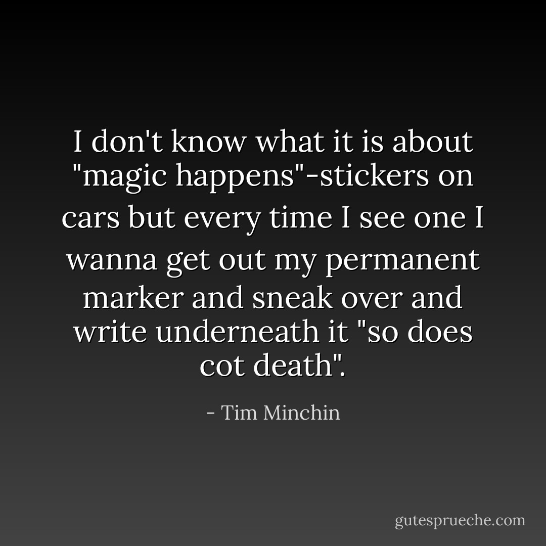 I don't know what it is about "magic happens"-stickers on cars but every time I see one I wanna get out my permanent marker and sneak over and write underneath it "so does cot death". - Tim Minchin