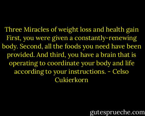 Three Miracles of weight loss and health gain<br />First, you were given a constantly-renewing body. Second, all the foods you need have been provided. And third, you have a brain that is operating to coordinate your body and life according to your instructions. - Celso Cukierkorn