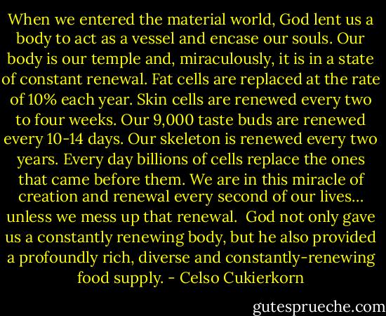 When we entered the material world, God lent us a body to act as a vessel and encase our souls. Our body is our temple and, miraculously, it is in a state of constant renewal.<br />Fat cells are replaced at the rate of 10% each year. Skin cells are renewed every two to four weeks. Our 9,000 taste buds are renewed every 10-14 days. Our skeleton is renewed every two years. Every day billions of cells replace the ones that came before them. We are in this miracle of creation and renewal every second of our lives… unless we mess up that renewal. <br />God not only gave us a constantly renewing body, but he also provided a profoundly rich, diverse and constantly-renewing food supply. - Celso Cukierkorn