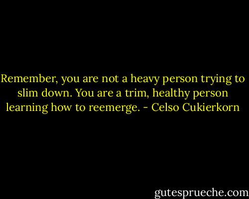 Remember, you are not a heavy person trying to slim down. You are a trim, healthy person learning how to reemerge. - Celso Cukierkorn
