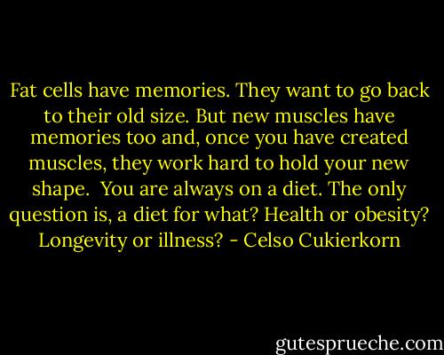 Fat cells have memories. They want to go back to their old size. But new muscles have memories too and, once you have created muscles, they work hard to hold your new shape. <br />You are always on a diet. The only question is, a diet for what? Health or obesity? Longevity or illness? - Celso Cukierkorn