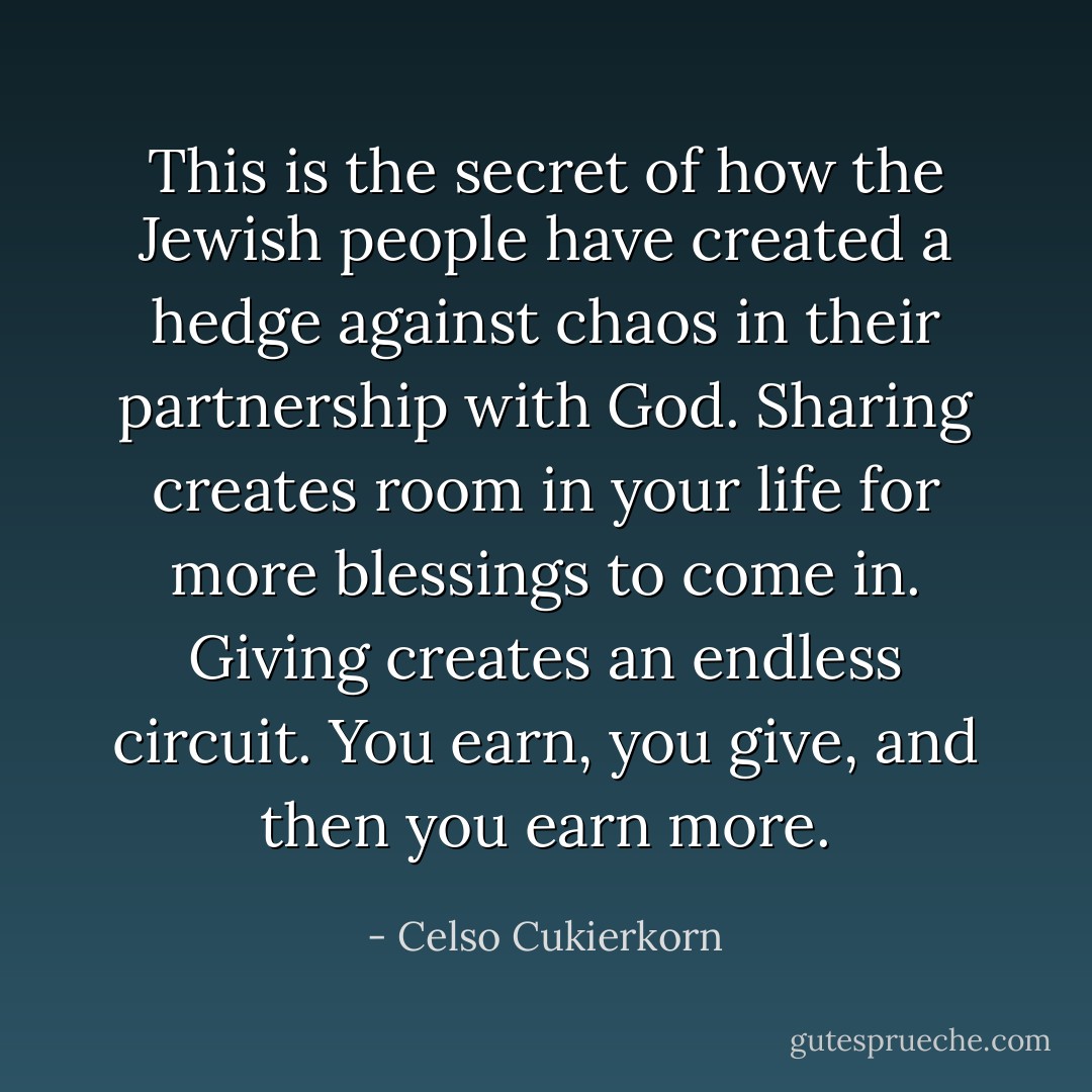 This is the secret of how the Jewish people have created a hedge against chaos in their partnership with God. Sharing creates room in your life for more blessings to come in. Giving creates an endless circuit. You earn, you give, and then you earn more. - Celso Cukierkorn