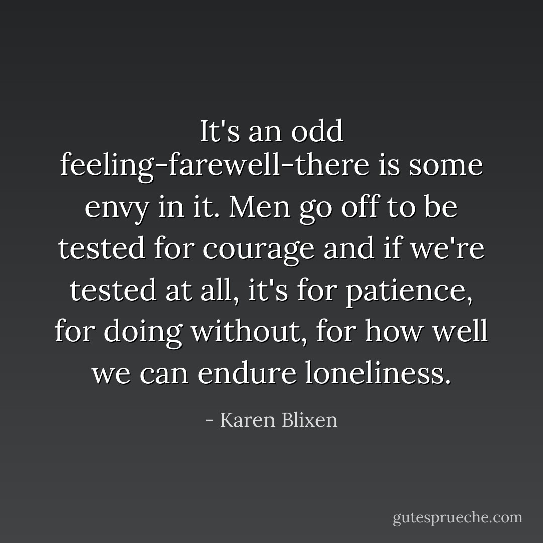 It's an odd feeling-farewell-there is some envy in it. Men go off to be tested for courage and if we're tested at all, it's for patience, for doing without, for how well we can endure loneliness. - Karen Blixen