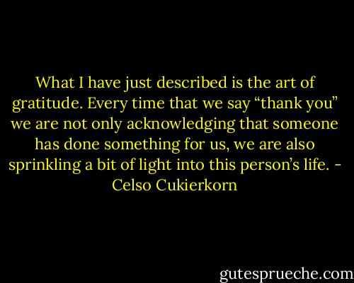 What I have just described is the art of gratitude. Every time that we say “thank you” we are not only acknowledging that someone has done something for us, we are also sprinkling a bit of light into this person’s life. - Celso Cukierkorn