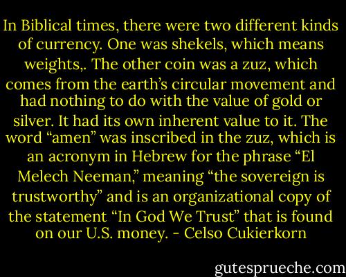 In Biblical times, there were two different kinds of currency. One was shekels, which means weights,. The other coin was a zuz, which comes from the earth’s circular movement and had nothing to do with the value of gold or silver. It had its own inherent value to it. The word “amen” was inscribed in the zuz, which is an acronym in Hebrew for the phrase “El Melech Neeman,” meaning “the sovereign is trustworthy” and is an organizational copy of the statement “In God We Trust” that is found on our U.S. money. - Celso Cukierkorn