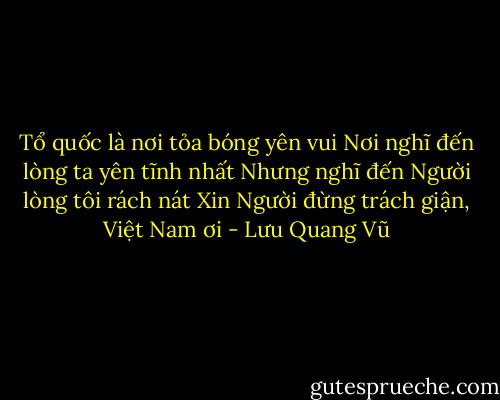 Tổ quốc là nơi tỏa bóng yên vui<br />Nơi nghĩ đến lòng ta yên tĩnh nhất<br />Nhưng nghĩ đến Người lòng tôi rách nát<br />Xin Người đừng trách giận, Việt Nam ơi - Lưu Quang Vũ