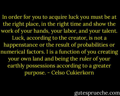 In order for you to acquire luck you must be at the right place, in the right time and show the work of your hands, your labor, and your talent. Luck, according to the creator, is not a happenstance or the result of probabilities or numerical factors. I is a function of you creating your own land and being the ruler of your earthly possessions according to a greater purpose. - Celso Cukierkorn