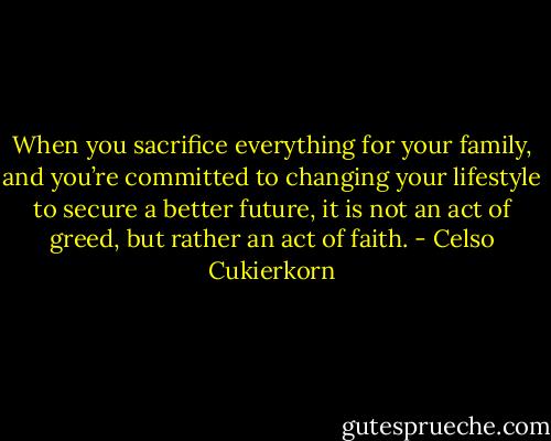 When you sacrifice everything for your family, and you’re committed to changing your lifestyle to secure a better future, it is not an act of greed, but rather an act of faith. - Celso Cukierkorn