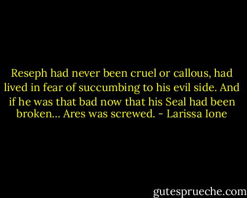 Reseph had never been cruel or callous,<br />had lived in fear of succumbing to his evil side. And if he was that bad now that his Seal had been broken… Ares was screwed. - Larissa Ione