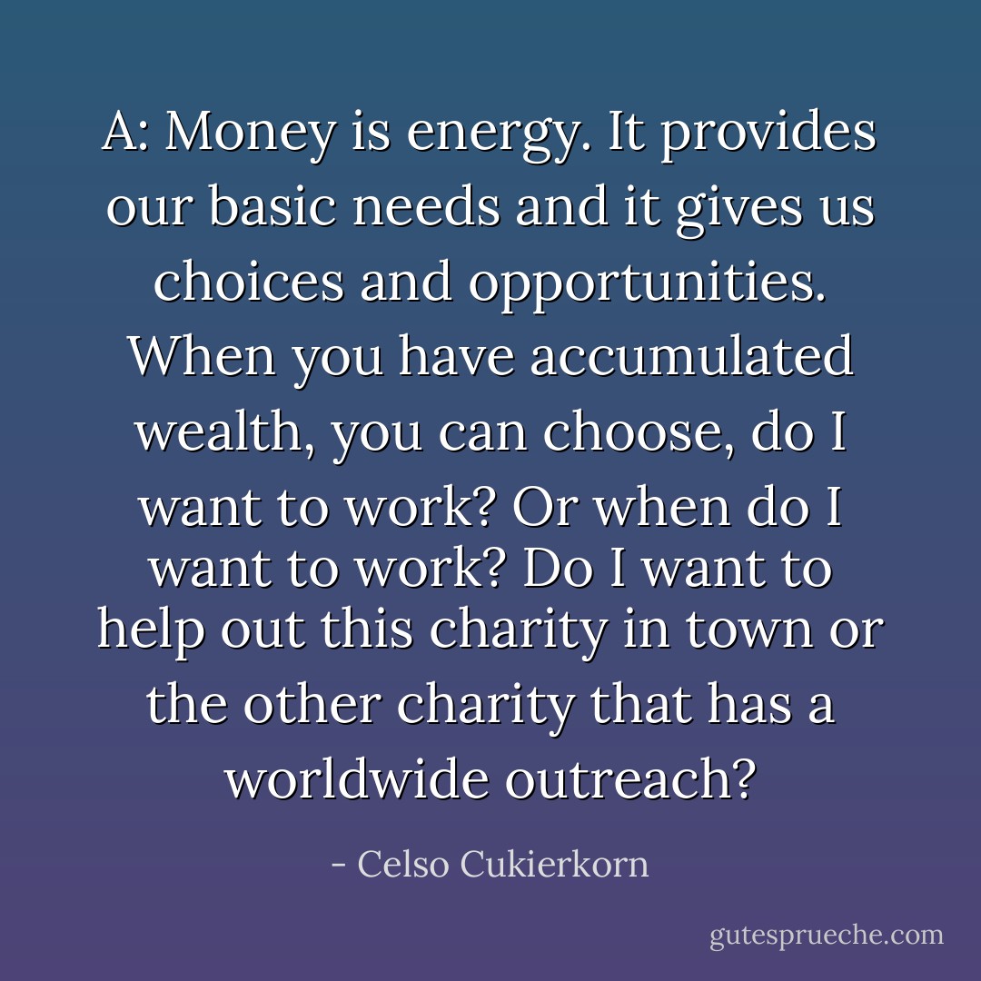 A: Money is energy. It provides our basic needs and it gives us choices and opportunities. When you have accumulated wealth, you can choose, do I want to work? Or when do I want to work? Do I want to help out this charity in town or the other charity that has a worldwide outreach? - Celso Cukierkorn