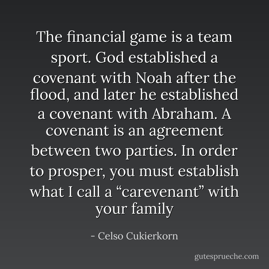 The financial game is a team sport. God established a covenant with Noah after the flood, and later he established a covenant with Abraham. A covenant is an agreement between two parties. In order to prosper, you must establish what I call a “carevenant” with your family - Celso Cukierkorn