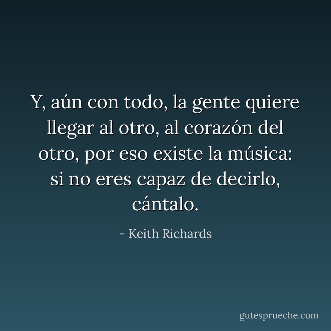 Y, aún con todo, la gente quiere llegar al otro, al corazón del otro, por eso existe la música: si no eres capaz de decirlo, cántalo. - Keith Richards