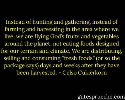 Instead of hunting and gathering, instead of farming and harvesting in the area where we live, we are flying God’s fruits and vegetables around the planet, not eating foods designed for our terrain and climate. We are distributing, selling and consuming “fresh foods” (or so the package says) days and weeks after they have been harvested. - Celso Cukierkorn
