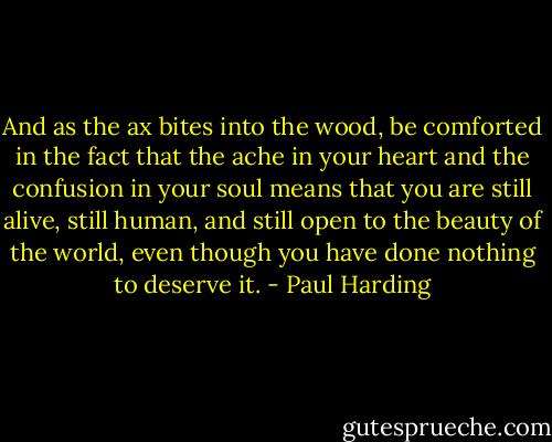 And as the ax bites into the wood, be comforted in the fact that the ache in your heart and the confusion in your soul means that you are still alive, still human, and still open to the beauty of the world, even though you have done nothing to deserve it. - Paul Harding