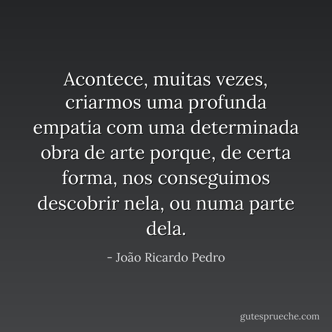 Acontece, muitas vezes, criarmos uma profunda empatia com uma determinada obra de arte porque, de certa forma, nos conseguimos descobrir nela, ou numa parte dela. - João Ricardo Pedro
