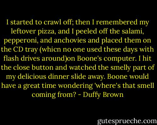 I started to crawl off; then I remembered my leftover pizza, and I peeled off the salami, pepperoni, and anchovies and placed them on the CD tray (whicn no one used these days with flash drives around)on Boone's computer. I hit the close button and watched the smelly part of my delicious dinner slide away. Boone would have a great time wondering 'where's that smell coming from? - Duffy Brown