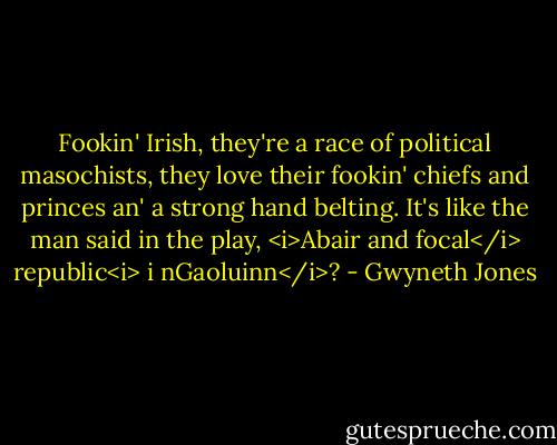 Fookin' Irish, they're a race of political masochists, they love their fookin' chiefs and princes an' a strong hand belting. It's like the man said in the play, <i>Abair and focal</i> republic<i> i nGaoluinn</i>? - Gwyneth Jones