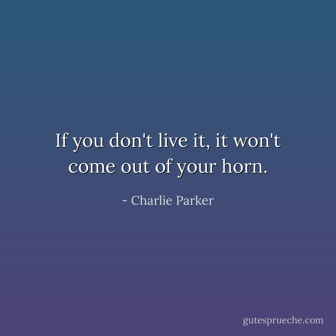 If you don't live it, it won't come out of your horn. - Charlie Parker