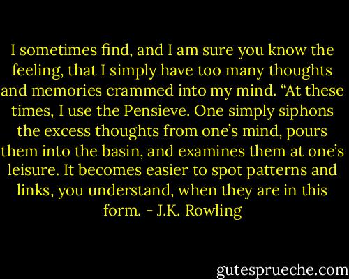 I sometimes find, and I am sure you know the feeling, that I simply have too many thoughts and memories crammed into my mind. “At these times, I use the Pensieve. One simply siphons the excess thoughts from one’s mind, pours them into the basin, and examines them at one’s leisure. It becomes easier to spot patterns and links, you understand, when they are in this form. - J.K. Rowling
