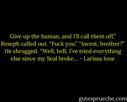 Give up the human, and I’ll call them off,” Reseph called out.<br />“Fuck you.”<br />“Incest, brother?” He shrugged. “Well, hell, I’ve tried everything else since my Seal broke… - Larissa Ione