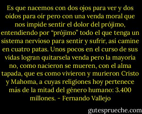Es que nacemos con dos ojos para ver y dos oídos para oír pero con una venda moral que nos impide sentir el dolor del prójimo, entendiendo por “prójimo” todo el que tenga un sistema nervioso para sentir y sufrir, así camine en cuatro patas. Unos pocos en el curso de sus vidas logran quitarsela venda pero la mayoría no, como nacieron se mueren, con el alma tapada, que es como vivieron y murieron Cristo y Mahoma, a cuyas religiones hoy pertenece más de la mitad del género humano: 3.400 millones. - Fernando Vallejo