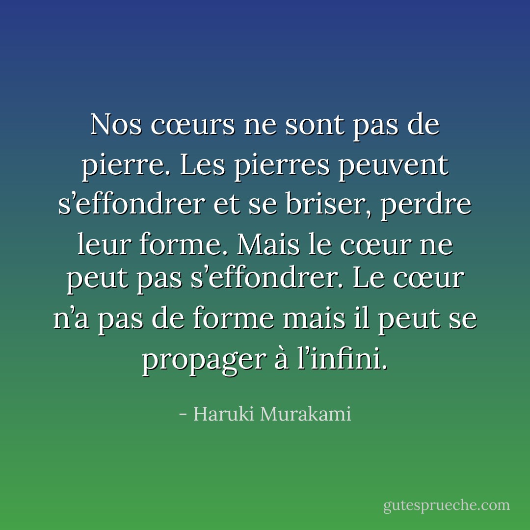 Nos cœurs ne sont pas de pierre. Les pierres peuvent s’effondrer et se briser, perdre leur forme. Mais le cœur ne peut pas s’effondrer. Le cœur n’a pas de forme mais il peut se propager à l’infini. - Haruki Murakami
