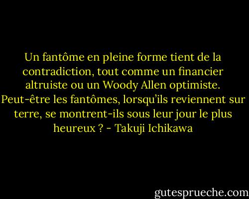 Un fantôme en pleine forme tient de la contradiction, tout comme un financier altruiste ou un Woody Allen optimiste. Peut-être les fantômes, lorsqu’ils reviennent sur terre, se montrent-ils sous leur jour le plus heureux ? - Takuji Ichikawa