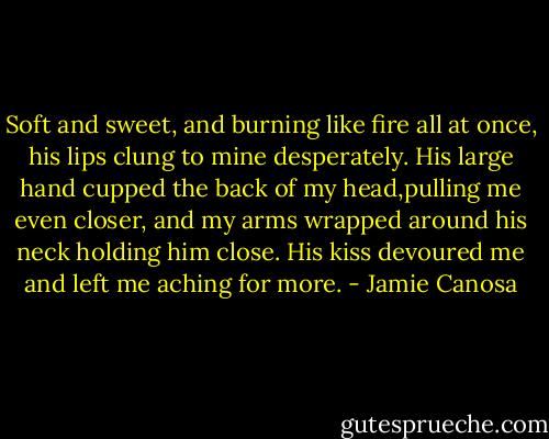 Soft and sweet, and burning like fire all at once, his lips clung to mine desperately. His large hand cupped the back of my head,pulling me even closer, and my arms wrapped around his neck holding him close. His kiss devoured me and left me aching for more. - Jamie Canosa