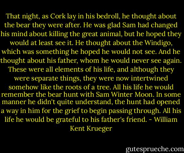 That night, as Cork lay in his bedroll, he thought about the bear they were after. He was glad Sam had changed his mind about killing the great animal, but he hoped they would at least see it. He thought about the Windigo, which was something he hoped he would not see. And he thought about his father, whom he would never see again. These were all elements of his life, and although they were separate things, they were now intertwined somehow like the roots of a tree. All his life he would remember the bear hunt with Sam Winter Moon. In some manner he didn't quite understand, the hunt had opened a way in him for the grief to begin passing through. All his life he would be grateful to his father's friend. - William Kent Krueger