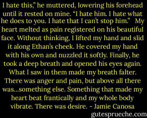 I hate this,” he muttered, lowering his forehead until it rested on mine. “I hate him. I hate what he does to you. I hate that I can’t stop him.” <br /><br />My heart melted as pain registered on his beautiful face. Without thinking, I lifted my hand and slid it along Ethan’s cheek. He covered my hand with his own and nuzzled it softly. Finally, he took a deep breath and opened his eyes again. What I saw in them made my breath falter. There was anger and pain, but above all there was…something else. Something that made my heart beat frantically and my whole body vibrate. There was desire. - Jamie Canosa