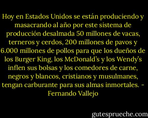 Hoy en Estados Unidos se están produciendo y masacrando al año por este sistema de producción desalmada 50 millones de vacas, terneros y cerdos, 200 millones de pavos y 6.000 millones de pollos para que los dueños de los Burger King, los McDonald’s y los Wendy’s inflen sus bolsas y los comedores de carne, negros y blancos, cristianos y musulmanes, tengan carburante para sus almas inmortales. - Fernando Vallejo