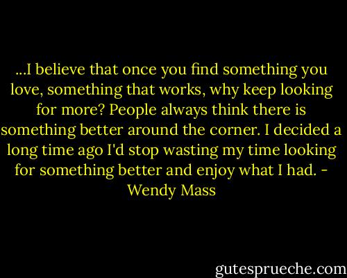 ...I believe that once you find something you love, something that works, why keep looking for more? People always think there is something better around the corner. I decided a long time ago I'd stop wasting my time looking for something better and enjoy what I had. - Wendy Mass