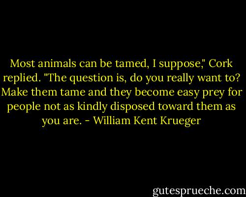 Most animals can be tamed, I suppose," Cork replied. "The question is, do you really want to? Make them tame and they become easy prey for people not as kindly disposed toward them as you are. - William Kent Krueger