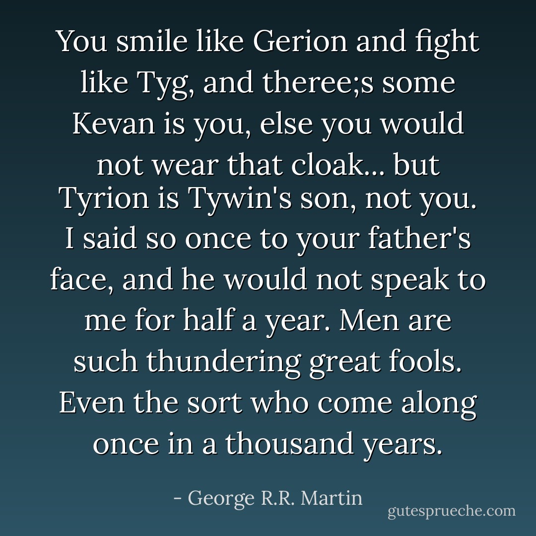 You smile like Gerion and fight like Tyg, and theree;s some Kevan is you, else you would not wear that cloak... but Tyrion is Tywin's son, not you. I said so once to your father's face, and he would not speak to me for half a year. Men are such thundering great fools. Even the sort who come along once in a thousand years. - George R.R. Martin