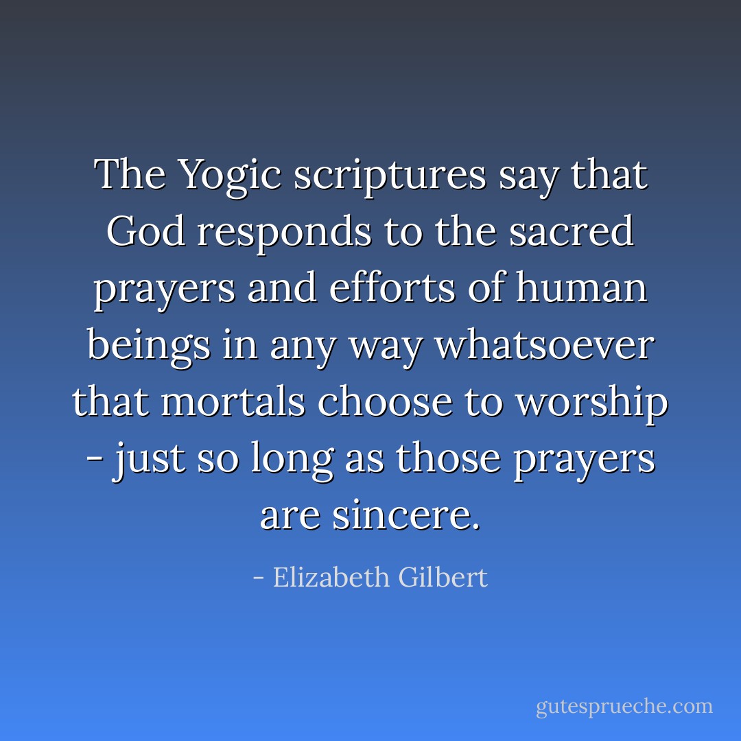 The Yogic scriptures say that God responds to the sacred prayers and efforts of human beings in any way whatsoever that mortals choose to worship - just so long as those prayers are sincere. - Elizabeth Gilbert