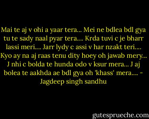 Mai te aj v ohi a yaar tera...<br />Mei ne bdlea bdl gya tu te sady<br />naal pyar tera....<br />Krda tuvi c je bharr lassi meri....<br />Jarr lydy c assi v har nzakt teri....<br />Kyo ay na aj raas tenu dity hoey<br />oh jawab mery...<br />J nhi c bolda te hunda odo v<br />ksur mera...<br />J aj bolea te aakhda ae bdl gya oh<br />'khass' mera.... - Jagdeep singh sandhu