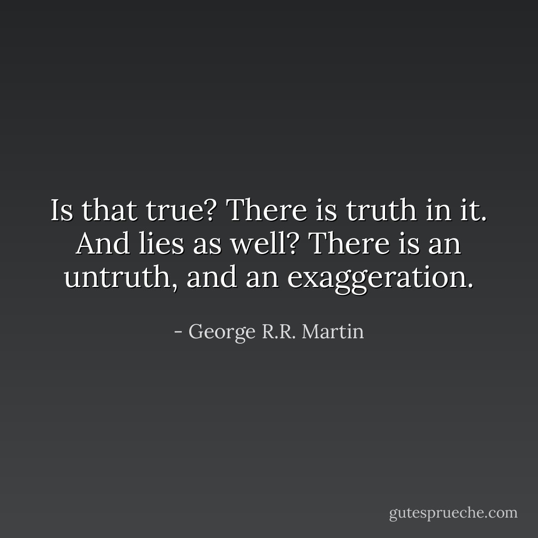 Is that true?<br />There is truth in it.<br />And lies as well?<br />There is an untruth, and an exaggeration. - George R.R. Martin