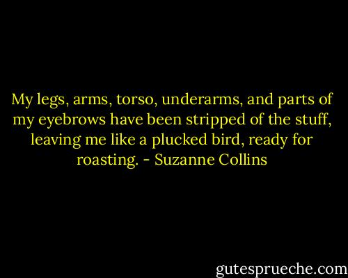 My legs, arms, torso, underarms, and parts of my eyebrows have been stripped of the stuff, leaving me like a plucked bird, ready for roasting. - Suzanne Collins