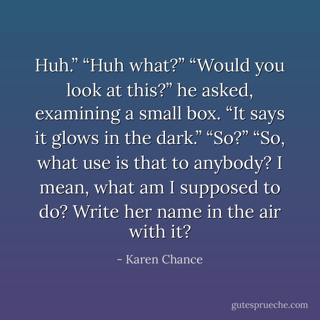 Huh.”<br />“Huh what?”<br />“Would you look at this?” he asked, examining a small box. “It says it glows in the dark.”<br />“So?”<br />“So, what use is that to anybody? I mean, what am I supposed to do? Write her name in<br />the air with it? - Karen Chance
