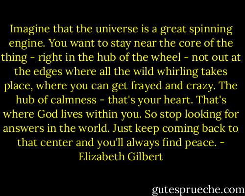 Imagine that the universe is a great spinning engine. You want to stay near the core of the thing - right in the hub of the wheel - not out at the edges where all the wild whirling takes place, where you can get frayed and crazy. The hub of calmness - that's your heart. That's where God lives within you. So stop looking for answers in the world. Just keep coming back to that center and you'll always find peace. - Elizabeth Gilbert