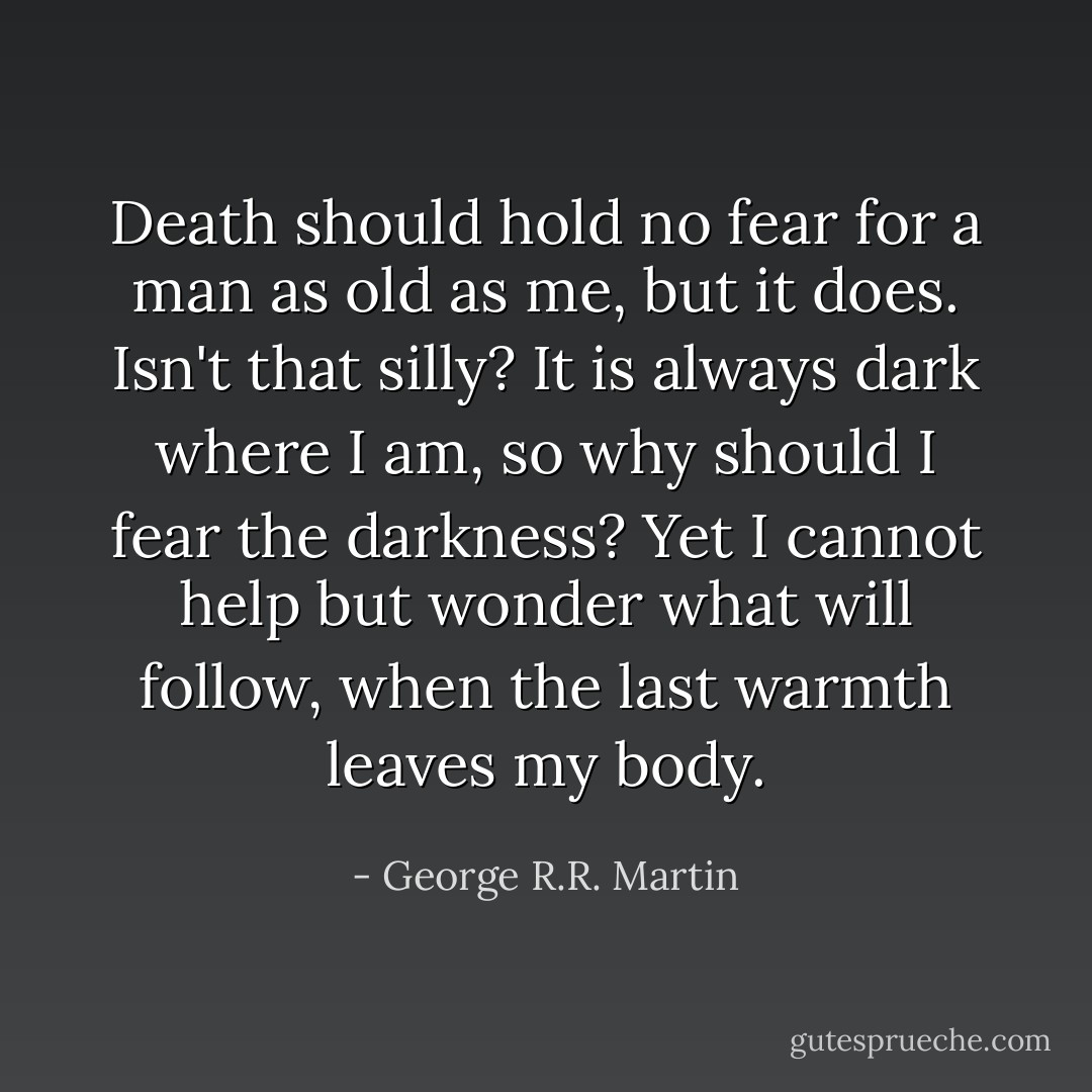 Death should hold no fear for a man as old as me, but it does. Isn't that silly? It is always dark where I am, so why should I fear the darkness? Yet I cannot help but wonder what will follow, when the last warmth leaves my body. - George R.R. Martin